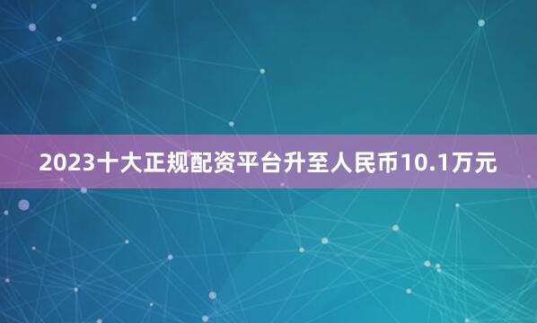 2023十大正规配资平台升至人民币10.1万元