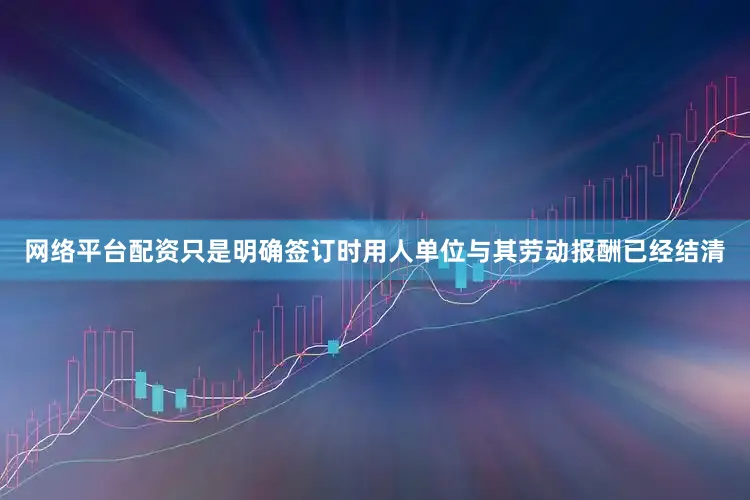 网络平台配资只是明确签订时用人单位与其劳动报酬已经结清