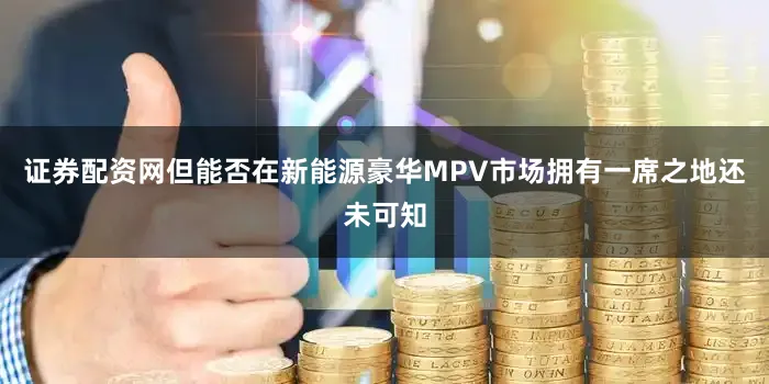 证券配资网但能否在新能源豪华MPV市场拥有一席之地还未可知