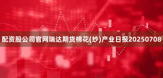 配资股公司官网瑞达期货棉花(纱)产业日报20250708