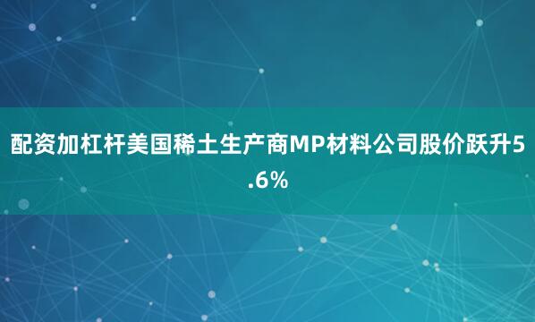 配资加杠杆美国稀土生产商MP材料公司股价跃升5.6%