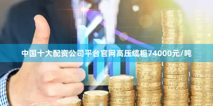 中国十大配资公司平台官网高压缆粗74000元/吨