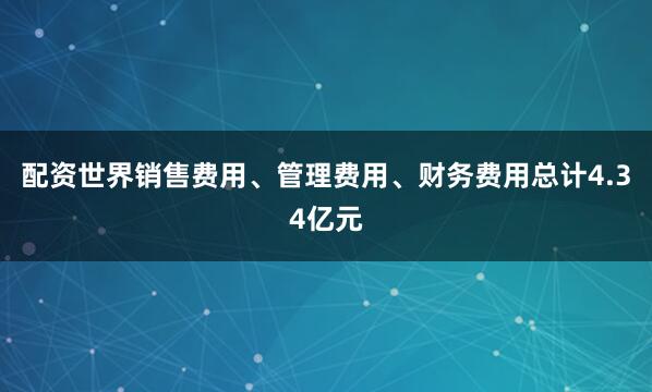 配资世界销售费用、管理费用、财务费用总计4.34亿元