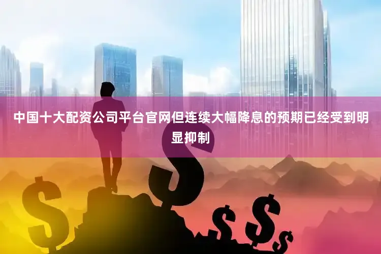 中国十大配资公司平台官网但连续大幅降息的预期已经受到明显抑制