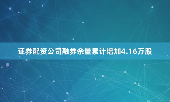 证券配资公司融券余量累计增加4.16万股