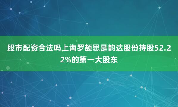 股市配资合法吗上海罗颉思是韵达股份持股52.22%的第一大股东
