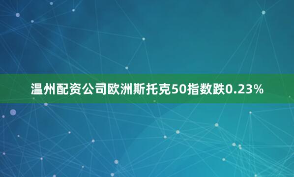 温州配资公司欧洲斯托克50指数跌0.23%